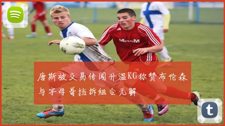 唐斯被交易传闻升温KG称赞布伦森与字母哥挡拆组合无解