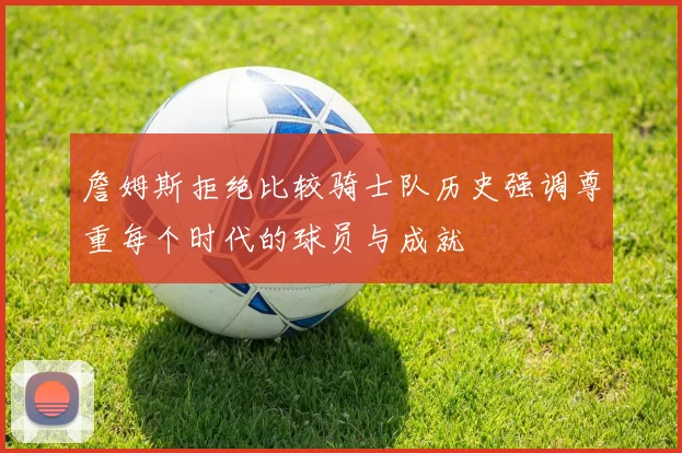 詹姆斯拒绝比较骑士队历史强调尊重每个时代的球员与成就