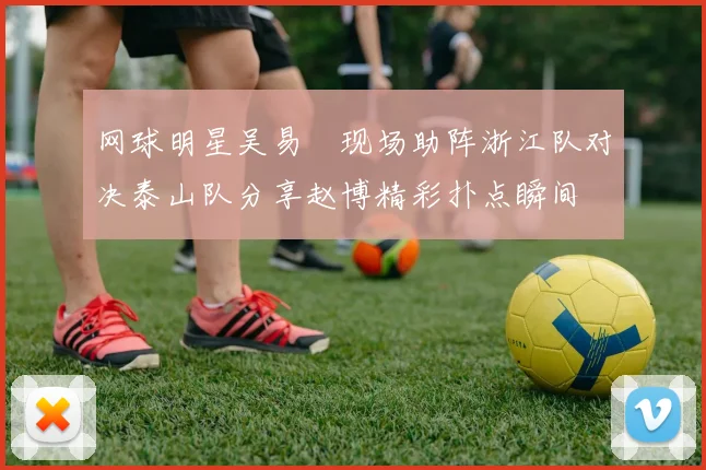 网球明星吴易昺现场助阵浙江队对决泰山队分享赵博精彩扑点瞬间