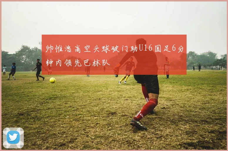 帅惟浩高空头球破门助U16国足6分钟内领先巴林队