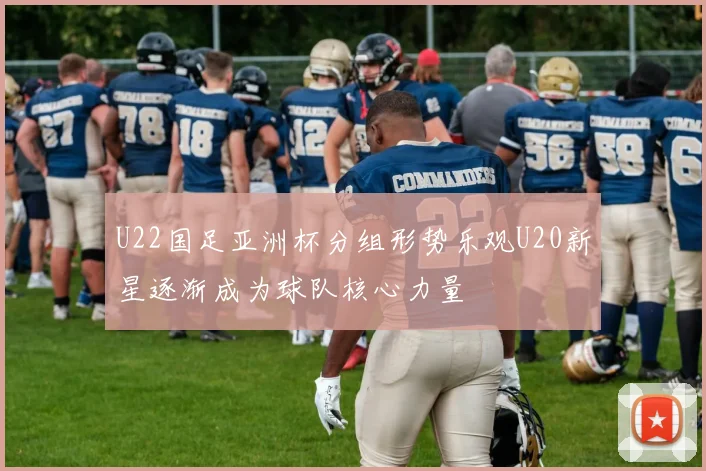 U22国足亚洲杯分组形势乐观U20新星逐渐成为球队核心力量