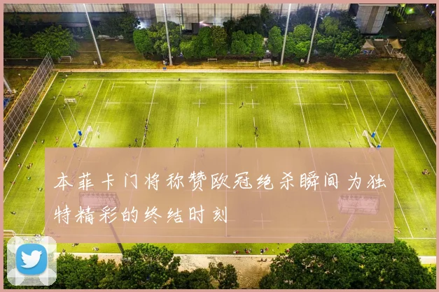 本菲卡门将称赞欧冠绝杀瞬间为独特精彩的终结时刻