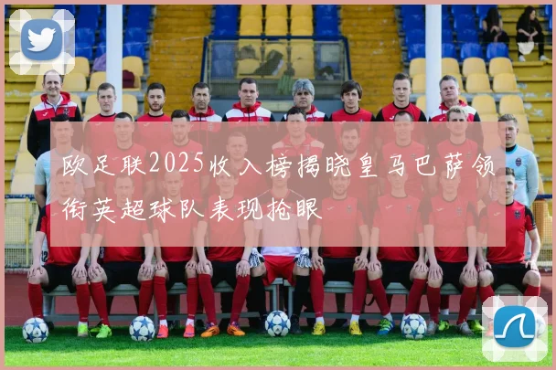 欧足联2025收入榜揭晓皇马巴萨领衔英超球队表现抢眼