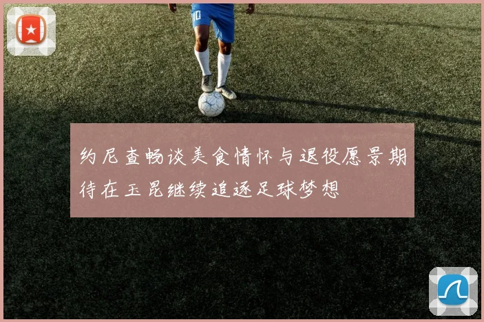 约尼查畅谈美食情怀与退役愿景期待在玉昆继续追逐足球梦想