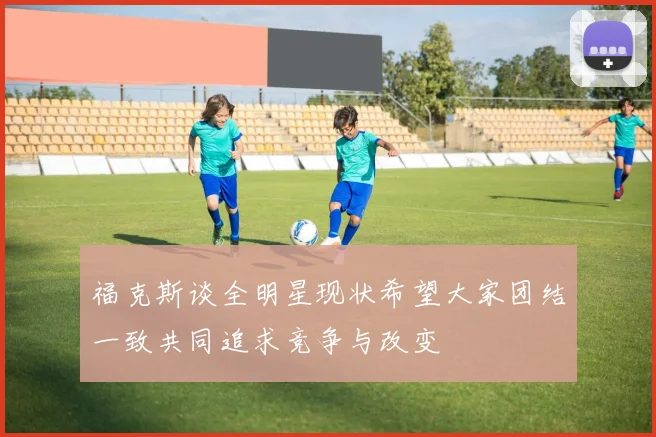 福克斯谈全明星现状希望大家团结一致共同追求竞争与改变
