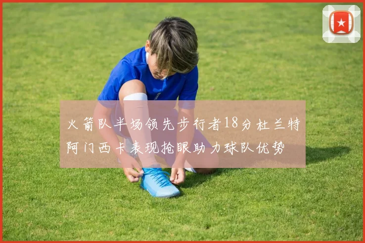 火箭队半场领先步行者18分杜兰特阿门西卡表现抢眼助力球队优势