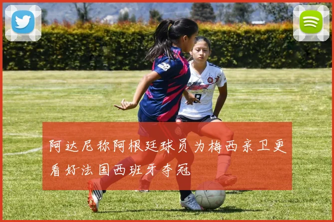 阿达尼称阿根廷球员为梅西亲卫更看好法国西班牙夺冠