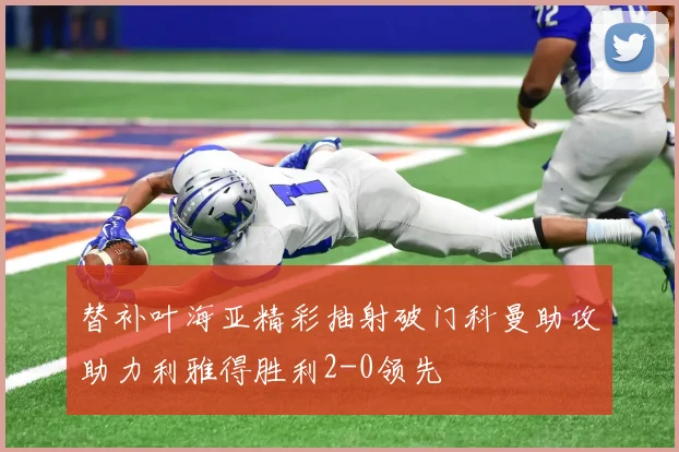 替补叶海亚精彩抽射破门科曼助攻助力利雅得胜利2-0领先