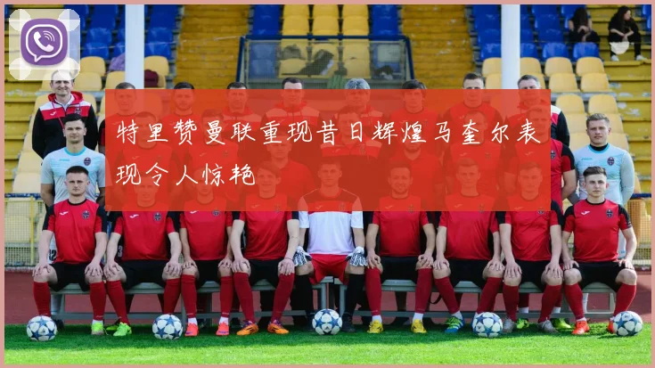 特里赞曼联重现昔日辉煌马奎尔表现令人惊艳