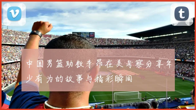 中国男篮助教李昂在美考察分享年少有为的故事与精彩瞬间