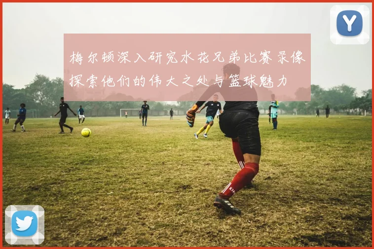 梅尔顿深入研究水花兄弟比赛录像探索他们的伟大之处与篮球魅力