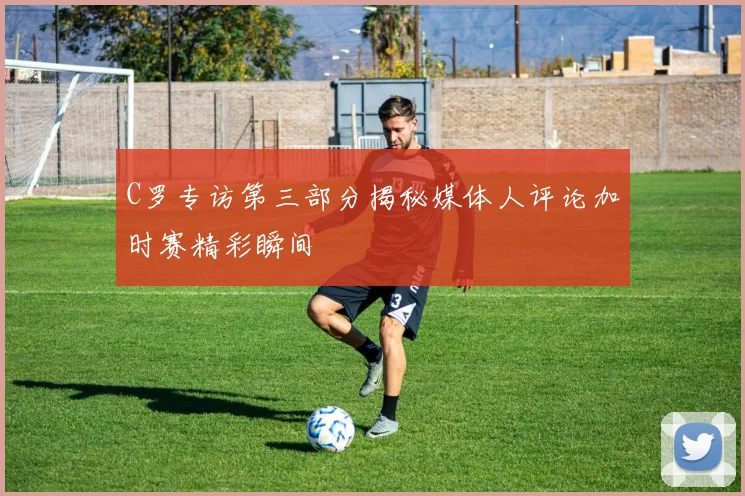 C罗专访第三部分揭秘媒体人评论加时赛精彩瞬间