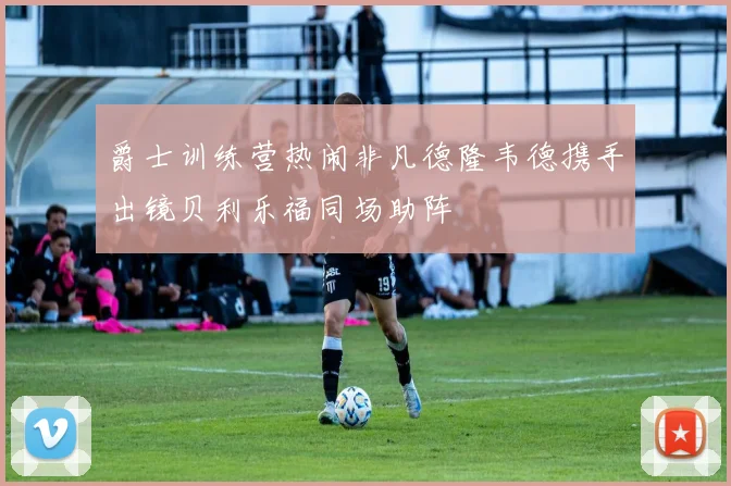 爵士训练营热闹非凡德隆韦德携手出镜贝利乐福同场助阵