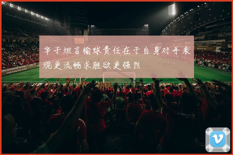 华子坦言输球责任在于自身对手表现更流畅求胜欲更强烈