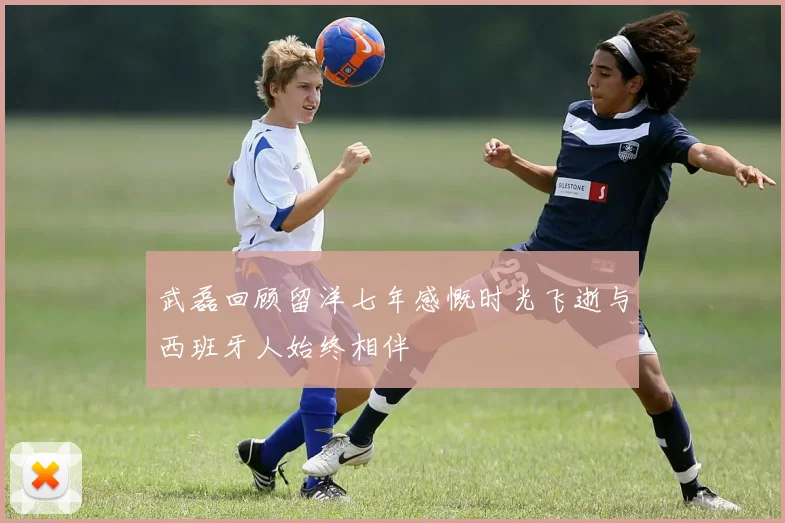 武磊回顾留洋七年感慨时光飞逝与西班牙人始终相伴