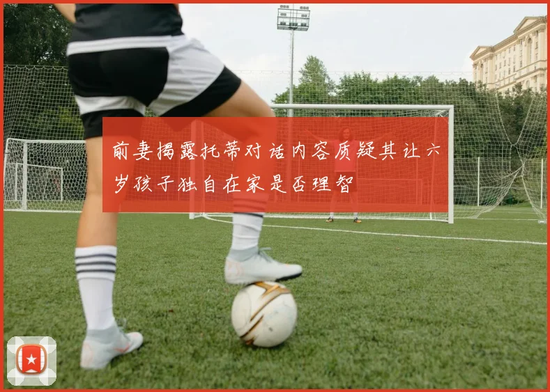 前妻揭露托蒂对话内容质疑其让六岁孩子独自在家是否理智