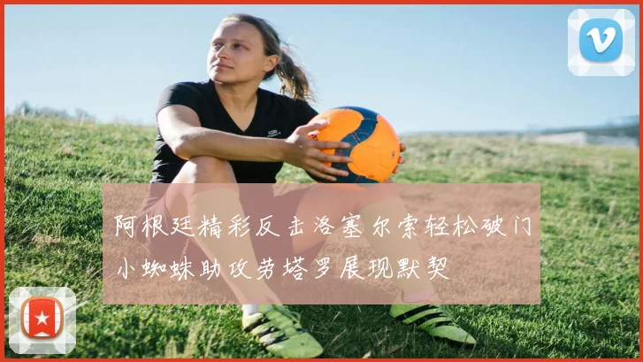 阿根廷精彩反击洛塞尔索轻松破门小蜘蛛助攻劳塔罗展现默契