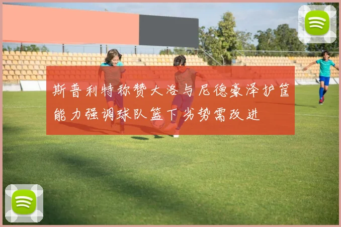 斯普利特称赞大洛与尼德豪泽护筐能力强调球队篮下劣势需改进