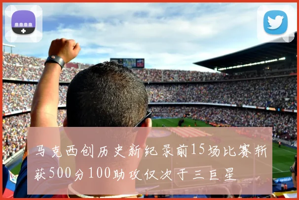 马克西创历史新纪录前15场比赛斩获500分100助攻仅次于三巨星