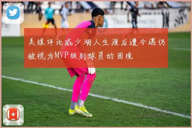 美媒评论威少湖人生涯后遭冷遇仍被视为MVP级别球员的困境