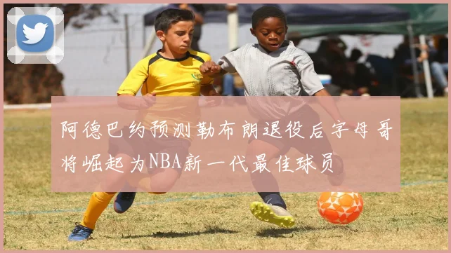 阿德巴约预测勒布朗退役后字母哥将崛起为NBA新一代最佳球员