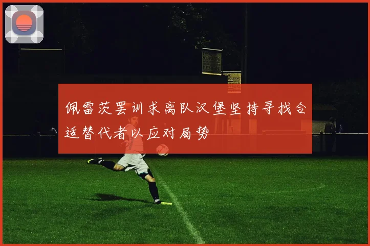 佩雷茨罢训求离队汉堡坚持寻找合适替代者以应对局势