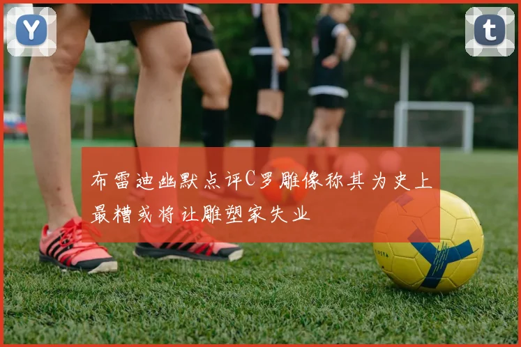 布雷迪幽默点评C罗雕像称其为史上最糟或将让雕塑家失业