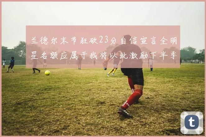 兰德尔末节狂砍23分自信宣言全明星名额应属于我将以此激励下半季表现