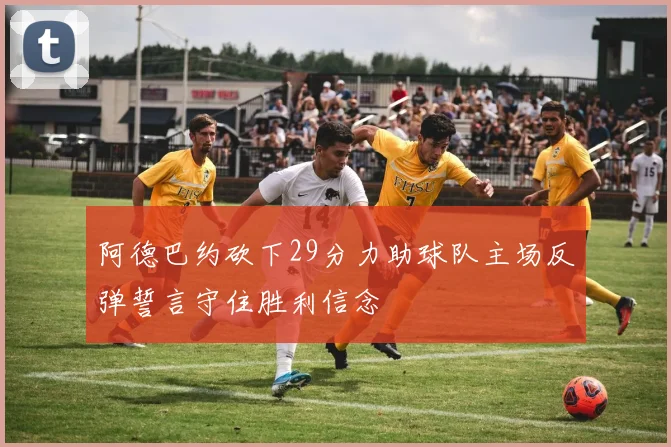阿德巴约砍下29分力助球队主场反弹誓言守住胜利信念