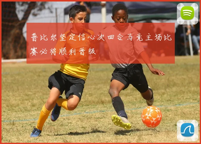 普比尔坚定信心次回合马竞主场比赛必将顺利晋级