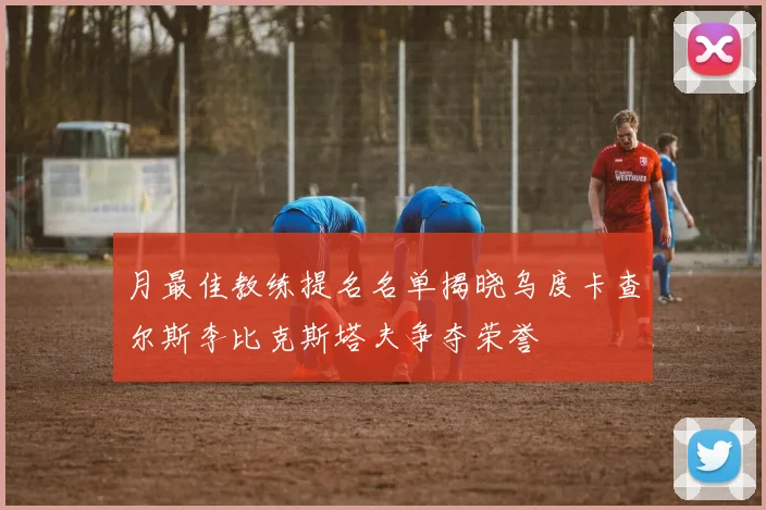 月最佳教练提名名单揭晓乌度卡查尔斯李比克斯塔夫争夺荣誉