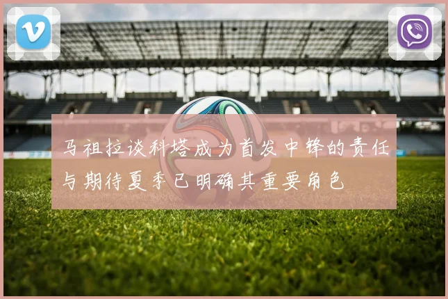 马祖拉谈科塔成为首发中锋的责任与期待夏季已明确其重要角色