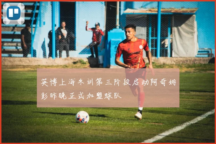英博上海冬训第三阶段启动阿奇姆彭昨晚正式加盟球队