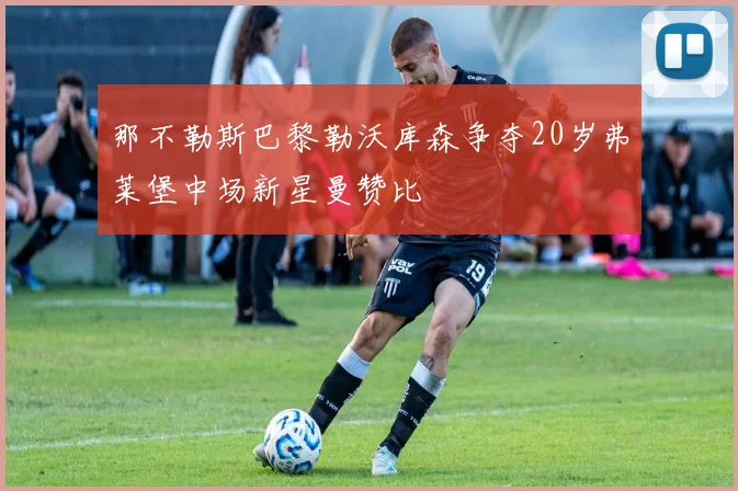 那不勒斯巴黎勒沃库森争夺20岁弗莱堡中场新星曼赞比