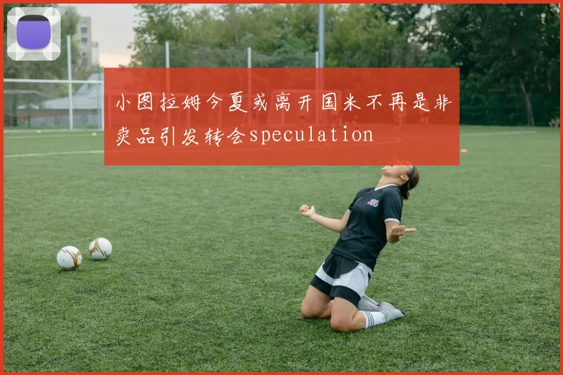 小图拉姆今夏或离开国米不再是非卖品引发转会speculation